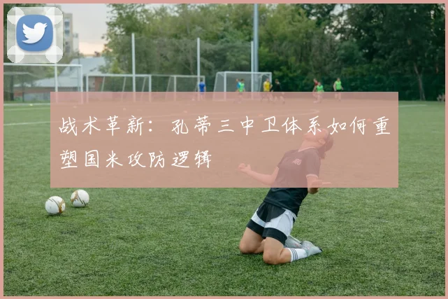 战术革新：孔蒂三中卫体系如何重塑国米攻防逻辑