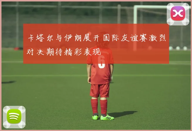 卡塔尔与伊朗展开国际友谊赛激烈对决期待精彩表现