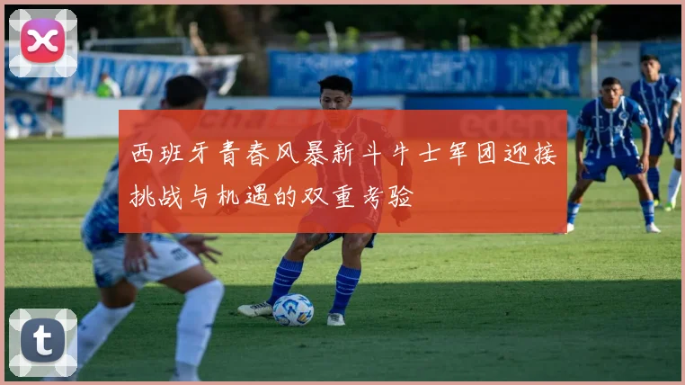 西班牙青春风暴新斗牛士军团迎接挑战与机遇的双重考验