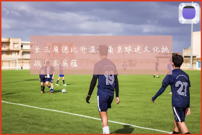 长三角德比升温：南京球迷文化挑战广东底蕴
